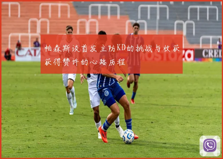 帕森斯谈首发主防KD的挑战与收获获得赞许的心路历程