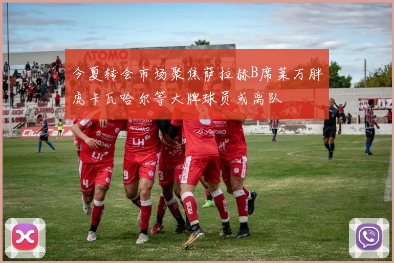 今夏转会市场聚焦萨拉赫B席莱万胖虎卡瓦哈尔等大牌球员或离队