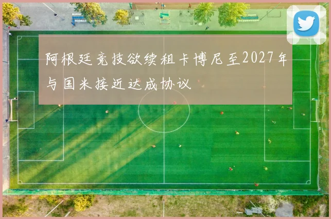 阿根廷竞技欲续租卡博尼至2027年与国米接近达成协议
