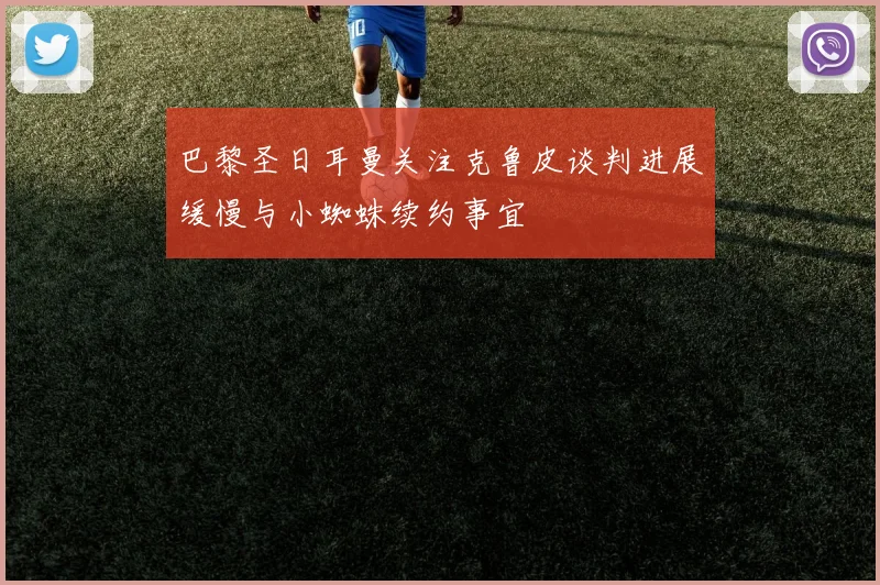 巴黎圣日耳曼关注克鲁皮谈判进展缓慢与小蜘蛛续约事宜