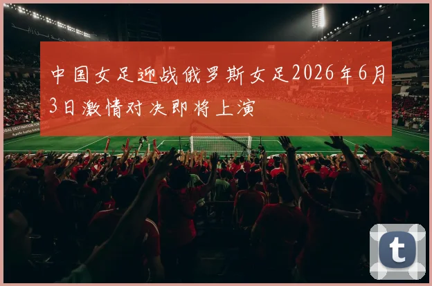 中国女足迎战俄罗斯女足2026年6月3日激情对决即将上演